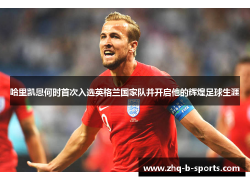 哈里凯恩何时首次入选英格兰国家队并开启他的辉煌足球生涯