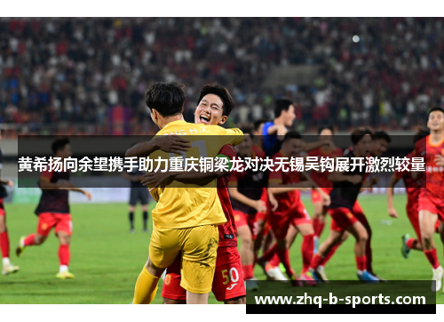 黄希扬向余望携手助力重庆铜梁龙对决无锡吴钩展开激烈较量