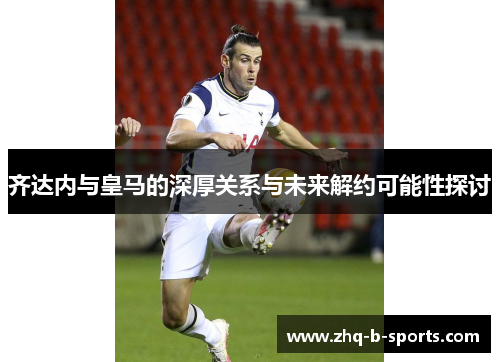 齐达内与皇马的深厚关系与未来解约可能性探讨