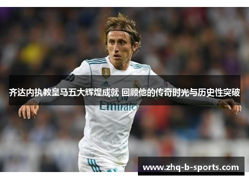 齐达内执教皇马五大辉煌成就 回顾他的传奇时光与历史性突破