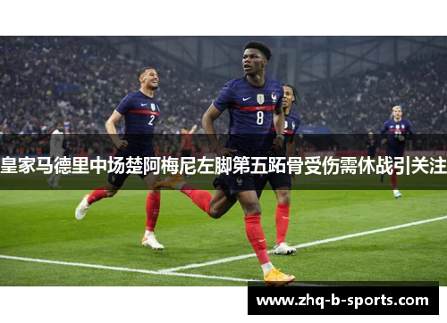 皇家马德里中场楚阿梅尼左脚第五跖骨受伤需休战引关注