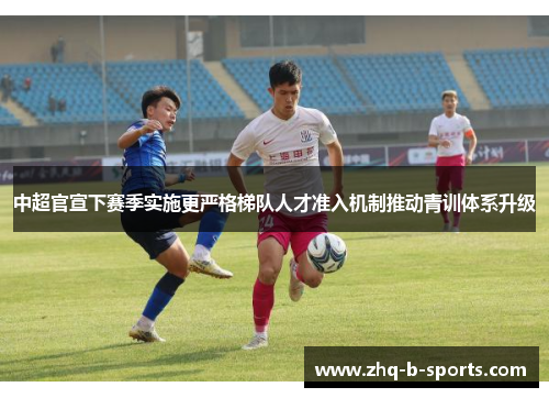 中超官宣下赛季实施更严格梯队人才准入机制推动青训体系升级