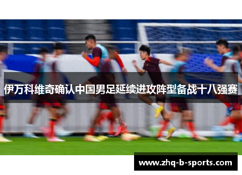 伊万科维奇确认中国男足延续进攻阵型备战十八强赛